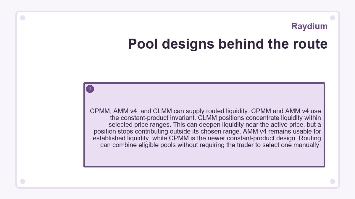 Pool designs behind the route: CPMM, AMM v4, and CLMM can supply routed liquidity. CPMM and AMM v4 use the constant-product invariant. CLMM positions concentrate liquidity within selected price ranges. This can deepen liquidity near the active price, but a position stops contributing outside its chosen range. AMM v4 remains usable for established liquidity, while CPMM is the newer constant-product design. Routing can combine eligible pools without requiring the trader to select one manually.
